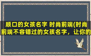 顺口的女孩名字 时尚前端(时尚前端不容错过的女孩名字，让你的品味UP UP！)